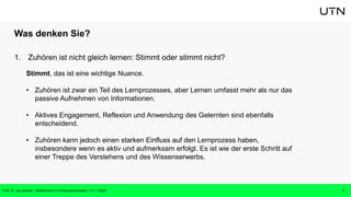 Was denken Sie?
1. Zuhören ist nicht gleich lernen: Stimmt oder stimmt nicht?
7
Prof. Dr. Isa Jahnke | Willkommen im CrossActionSpace! | 15.11.2023
Stimmt, das ist eine wichtige Nuance.
• Zuhören ist zwar ein Teil des Lernprozesses, aber Lernen umfasst mehr als nur das
passive Aufnehmen von Informationen.
• Aktives Engagement, Reflexion und Anwendung des Gelernten sind ebenfalls
entscheidend.
• Zuhören kann jedoch einen starken Einfluss auf den Lernprozess haben,
insbesondere wenn es aktiv und aufmerksam erfolgt. Es ist wie der erste Schritt auf
einer Treppe des Verstehens und des Wissenserwerbs.
 