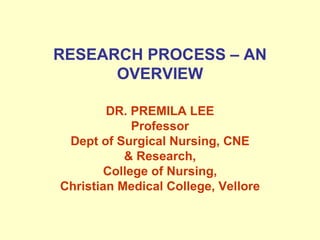 RESEARCH PROCESS – AN OVERVIEW DR. PREMILA LEE Professor Dept of Surgical Nursing, CNE & Research, College of Nursing, Christian Medical College, Vellore 
