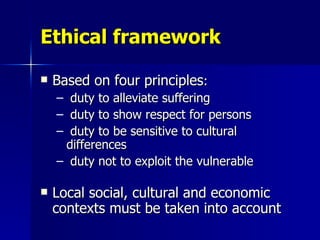 Ethical framework Based on four principles : duty to alleviate suffering duty to show respect for persons duty to be sensitive to cultural differences duty not to exploit the vulnerable Local social, cultural and economic contexts must be taken into account 