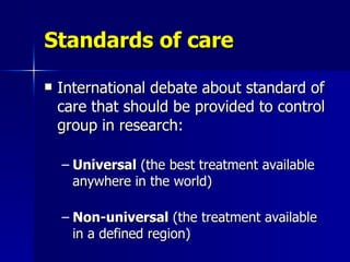 Standards of care International debate about standard of care that should be provided to control group in research: Universal  (the best treatment available anywhere in the world) Non-universal  (the treatment available in a defined region)  