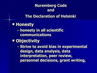 Nuremberg Code  and  The Declaration of Helsinki   Honesty honesty in all scientific communications   Objectivity Strive to avoid bias in experimental design, data analysis, data interpretation, peer review, personnel decisions, grant writing,   