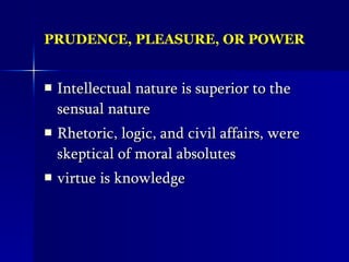 PRUDENCE, PLEASURE, OR POWER Intellectual nature is superior to the sensual nature  Rhetoric, logic, and civil affairs, were skeptical of moral absolutes virtue is knowledge 