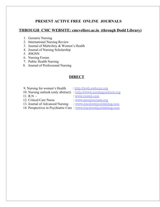 PRESENT ACTIVE FREE ONLINE JOURNALS

THROUGH CMC WEBSITE: cmcvellore.ac.in (through Dodd Library)
  1.   Geriatric Nursing
  2.   International Nursing Review
  3.   Journal of Midwifery & Women’s Health
  4.   Journal of Nursing Scholarship
  5.   JOGNN
  6.   Nursing Forum
  7.   Public Health Nursing
  8.   Journal of Professional Nursing


                                 DIRECT

  9. Nursing for women’s Health       : http://nwh.awhonn.org
  10. Nursing outlook (only abstract) : http://www.nursingoutlook.org
  11. R.N -                            : www.rnweb.com
  12. Critical Care Nurse              : www.aacnjournals.org
  13. Journal of Advanced Nursing      : www.blackwellpublishing.com
  14. Perspectives in Psychiatric Care : www.blackwellpublishing.com
 