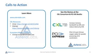 Astera Labs Proprietary & Confidential 15
Calls to Action
Visit Check out how we smashed through
Memory
[OCP Map and where we are]
Learn More
www.asteralabs.com
CXL Resources
• Linux: https://pmem.io/ndctl/collab
• Interop:
https://www.asteralabs.com/interop
Ecosystem Alliance Contact:
• michael.ocampo@asteralabs.com
See the Demos at the
CXL Consortium & PCI-SIG Booths
Increase memory
bandwidth by 50% and
reduce latency by 25%
PCIe 5.0 reach 3X over
copper cables for parallel
processing of AI
accelerators
 