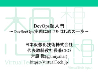 DevOps超入門
〜DevSecOps実現に向けたはじめの一歩〜
日本仮想化技術株式会社
代表取締役社長兼CEO
宮原 徹(@tmiyahar)
https://VirtualTech.jp
 