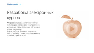 eL
Разработка электронных
курсов
Мы разрабатываем электронные курсы
любого уровня сложности и направления:
уникальные курсы, серьезные обучающие
игры и тренажеры.
Для разработки большого количества
электронных курсов мы предлагаем метод
поточного производства.
 