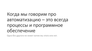 Когда мы говорим про
автоматизацию – это всегда
процессы и программное
обеспечение
Одно без другого не живет хотим мы этого или нет.
 