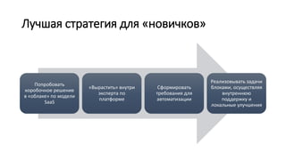 Лучшая стратегия для «новичков»
Попробовать
коробочное решение
в «облаке» по модели
SaaS
«Вырастить» внутри
эксперта по
платформе
Сформировать
требования для
автоматизации
Реализовывать задачи
блоками, осуществляя
внутреннюю
поддержку и
локальные улучшения
 