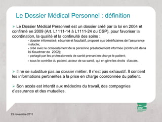 Le Dossier Médical Personnel : définition
 Le Dossier Médical Personnel est un dossier créé par la loi en 2004 et
confirmé en 2009 (Art. L1111-14 à L1111-24 du CSP), pour favoriser la
coordination, la qualité et la continuité des soins :
            - dossier informatisé, sécurisé et facultatif, proposé aux bénéficiaires de l’assurance
            maladie;
            - créé avec le consentement de la personne préalablement informée (continuité de la
            loi Kouchner de 2002);
            - partagé par les professionnels de santé prenant en charge le patient;
            - sous le contrôle du patient, acteur de sa santé, qui en gère les droits d’accès.


 Il ne se substitue pas au dossier métier. Il n’est pas exhaustif. Il contient
les informations pertinentes à la prise en charge coordonnée du patient.

 Son accés est interdit aux médecins du travail, des compagnies
d’assurance et des mutuelles.




23 novembre 2011
 