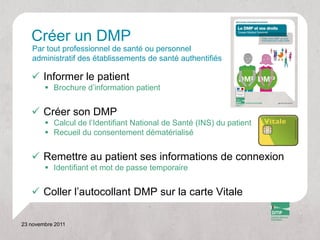 Créer un DMP
   Par tout professionnel de santé ou personnel
   administratif des établissements de santé authentifiés

    Informer le patient
         Brochure d’information patient


    Créer son DMP
         Calcul de l’Identifiant National de Santé (INS) du patient
         Recueil du consentement dématérialisé


    Remettre au patient ses informations de connexion
         Identifiant et mot de passe temporaire


    Coller l’autocollant DMP sur la carte Vitale

23 novembre 2011
 