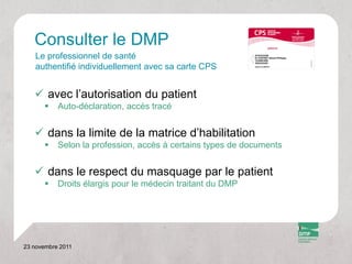 Consulter le DMP
   Le professionnel de santé
   authentifié individuellement avec sa carte CPS


    avec l’autorisation du patient
          Auto-déclaration, accès tracé


    dans la limite de la matrice d’habilitation
          Selon la profession, accès à certains types de documents


    dans le respect du masquage par le patient
          Droits élargis pour le médecin traitant du DMP




23 novembre 2011
 
