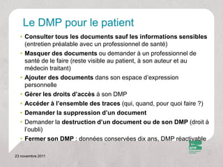 Le DMP pour le patient
  • Consulter tous les documents sauf les informations sensibles
    (entretien préalable avec un professionnel de santé)
  • Masquer des documents ou demander à un professionnel de
    santé de le faire (reste visible au patient, à son auteur et au
    médecin traitant)
  • Ajouter des documents dans son espace d’expression
    personnelle
  • Gérer les droits d’accès à son DMP
  • Accéder à l’ensemble des traces (qui, quand, pour quoi faire ?)
  • Demander la suppression d’un document
  • Demander la destruction d’un document ou de son DMP (droit à
    l’oubli)
  • Fermer son DMP : données conservées dix ans, DMP réactivable

23 novembre 2011
 