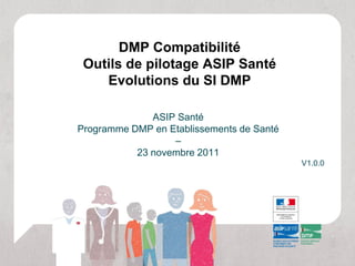 DMP Compatibilité
 Outils de pilotage ASIP Santé
    Evolutions du SI DMP

              ASIP Santé
Programme DMP en Etablissements de Santé
                  –
           23 novembre 2011
                                           V1.0.0
 