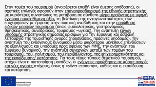Στον τομέα του τουρισμού (αναφέρεται επειδή είναι άμεσης απόδοσης), οι
σχετικές επιλογές αφορούν στον επαναπροσδιορισμό της εθνικής στρατηγικής
με κυριότερες συνιστώσες τη μετάβαση σε σύνθετο μίγμα προϊόντος με υψηλή
εγχώρια προστιθέμενη αξία, τη βελτίωση της ανταγωνιστικότητας των
επιχειρήσεων με έμφαση στην ποιοτική αναβάθμιση και στην προώθηση
ειδικών μορφών τουρισμού (όπως φυσιολατρικός, γαστρονομικός,
θρησκευτικός, συνεδριακός, τουρισμός –υγείας), την ανάπτυξη έργων
υποδομής στρατηγικής σημασίας κρίσιμων για την εύρυθμη και ασφαλή
λειτουργία της τουριστικής αγοράς (προσβάσεις, πράσινες υποδομές), την
ανάπτυξη του ενδογενούς δυναμικού μέσω μικρότερου μεγέθους επενδύσεων
σε εξοπλισμούς και υποδομές προς όφελος των ΜΜΕ, την ανάπτυξη του
έμψυχου δυναμικού, την ανάπτυξη συνεργιών μεταξύ των τομέων του
τουρισμού, του πολιτισμού, του περιβάλλοντος, της επιχειρηματικότητας και
της εκπαίδευσης/ κατάρτισης. Για τους νέους τύπους θεματικού τουρισμού,
στόχοι είναι η πιστοποίηση μονάδων, οι ενέργειες προώθησης σε κύριες αγορές
και νέες αγορές στόχους, όπως η «silver economy», καθώς και η εκπαίδευση
και κατάρτιση.
 