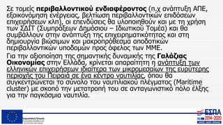 Σε τομείς περιβαλλοντικού ενδιαφέροντος (π.χ ανάπτυξη ΑΠΕ,
εξοικονόμηση ενέργειας, βελτίωση περιβαλλοντικών επιδόσεων
επιχειρήσεων κλπ), οι επενδύσεις θα υλοποιηθούν και με τη χρήση
των ΣΔΙΤ (Συμπράξεων Δημόσιου – Ιδιωτικού Τομέα) και θα
συμβάλλουν στην ανάπτυξη της επιχειρηματικότητας και στη
δημιουργία βιώσιμων και μακροπρόθεσμα αποδοτικών
περιβαλλοντικών υποδομών προς όφελος των ΜΜΕ.
Για την αξιοποίηση της σημαντικής δυναμικής της Γαλάζιας
Οικονομίας στην Ελλάδα, κρίνεται απαραίτητη η ανάπτυξη των
ελληνικών επιχειρήσεων ιδιαίτερα των μικρομεσαίων της ευρύτερης
περιοχής του Πειραιά σε ένα κέντρο ναυτιλίας, όπου θα
συγκεντρώνεται το σύνολο του ναυτιλιακού πλέγματος (Maritime
cluster) με σκοπό την μετατροπή του σε ανταγωνιστικό πόλο έλξης
για την παγκόσμια ναυτιλία.
 