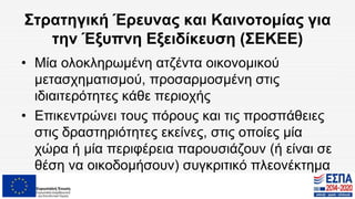 Στρατηγική Έρευνας και Καινοτομίας για
την Έξυπνη Εξειδίκευση (ΣΕΚΕΕ)
• Μία ολοκληρωμένη ατζέντα οικονομικού
μετασχηματισμού, προσαρμοσμένη στις
ιδιαιτερότητες κάθε περιοχής
• Επικεντρώνει τους πόρους και τις προσπάθειες
στις δραστηριότητες εκείνες, στις οποίες μία
χώρα ή μία περιφέρεια παρουσιάζουν (ή είναι σε
θέση να οικοδομήσουν) συγκριτικό πλεονέκτημα
 