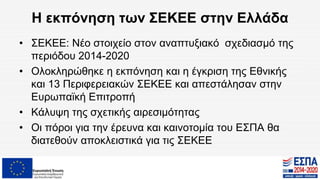 Η εκπόνηση των ΣΕΚΕΕ στην Ελλάδα
• ΣΕΚΕΕ: Νέο στοιχείο στον αναπτυξιακό σχεδιασμό της
περιόδου 2014-2020
• Ολοκληρώθηκε η εκπόνηση και η έγκριση της Εθνικής
και 13 Περιφερειακών ΣΕΚΕΕ και απεστάλησαν στην
Ευρωπαϊκή Επιτροπή
• Κάλυψη της σχετικής αιρεσιμότητας
• Οι πόροι για την έρευνα και καινοτομία του ΕΣΠΑ θα
διατεθούν αποκλειστικά για τις ΣΕΚΕΕ
 