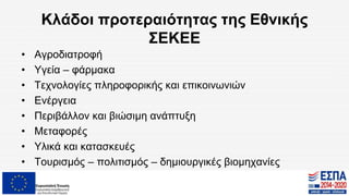 Κλάδοι προτεραιότητας της Εθνικής
ΣΕΚΕΕ
• Αγροδιατροφή
• Υγεία – φάρμακα
• Τεχνολογίες πληροφορικής και επικοινωνιών
• Ενέργεια
• Περιβάλλον και βιώσιμη ανάπτυξη
• Μεταφορές
• Υλικά και κατασκευές
• Τουρισμός – πολιτισμός – δημιουργικές βιομηχανίες
 