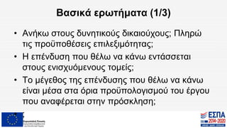 Βασικά ερωτήματα (1/3)
• Ανήκω στους δυνητικούς δικαιούχους; Πληρώ
τις προϋποθέσεις επιλεξιμότητας;
• Η επένδυση που θέλω να κάνω εντάσσεται
στους ενισχυόμενους τομείς;
• Το μέγεθος της επένδυσης που θέλω να κάνω
είναι μέσα στα όρια προϋπολογισμού του έργου
που αναφέρεται στην πρόσκληση;
• ;
 