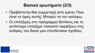 Βασικά ερωτήματα (2/3)
• Προβλέπεται ίδια συμμετοχή από εμένα; Ποιο
είναι το ύψος αυτής; Μπορώ να την καλύψω;
• Οι επιλέξιμες στο πρόγραμμα δαπάνες και το
αντίστοιχο επιλέξιμο ποσοστό ταιριάζουν στις
ανάγκες του δικού μου επενδυτικού σχεδίου;
 