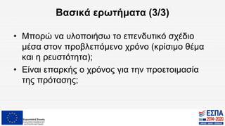 Βασικά ερωτήματα (3/3)
• Μπορώ να υλοποιήσω το επενδυτικό σχέδιο
μέσα στον προβλεπόμενο χρόνο (κρίσιμο θέμα
και η ρευστότητα);
• Είναι επαρκής ο χρόνος για την προετοιμασία
της πρότασης;
 