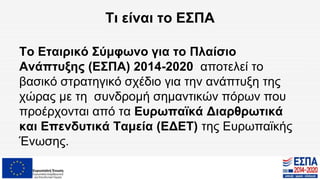 Τι είναι το ΕΣΠΑ
Το Εταιρικό Σύμφωνο για το Πλαίσιο
Ανάπτυξης (ΕΣΠΑ) 2014-2020 αποτελεί το
βασικό στρατηγικό σχέδιο για την ανάπτυξη της
χώρας με τη συνδρομή σημαντικών πόρων που
προέρχονται από τα Ευρωπαϊκά Διαρθρωτικά
και Επενδυτικά Ταμεία (ΕΔΕΤ) της Ευρωπαϊκής
Ένωσης.
 