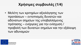 Χρήσιμες συμβουλές (1/4)
• Μελέτη των κριτηρίων αξιολόγησης των
προτάσεων – εντοπισμός δυνατών και
αδύνατων σημείων της υποβαλλόμενης
πρότασης – ενέργειες για την ενίσχυση /
προβολή των δυνατών σημείων και την εξάλειψη
των αδυναμιών
 