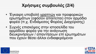 Χρήσιμες συμβουλές (2/4)
• Έγκαιρη υποβολή γραπτών και προφορικών
ερωτημάτων (εφόσον απαιτείται) στον αρμόδιο
φορέα (π.χ. Ενδιάμεσος Φορέας Διαχείρισης)
• Συχνές επισκέψεις στην ιστοσελίδα του
αρμόδιου φορέα για την ανάγνωση
διευκρινήσεων / απαντήσεων επί ερωτημάτων
που έχουν θέσει άλλοι ενδιαφερόμενοι
 