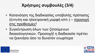 Χρήσιμες συμβουλές (3/4)
• Κατανόηση της διαδικασίας υποβολής πρότασης
(έντυπη και ηλεκτρονική μορφή κλπ.) – προσοχή
στις προθεσμίες!
• Συγκέντρωση όλων των ζητούμενων
δικαιολογητικών. Προσοχή! η διαδικασία πρέπει
να ξεκινήσει όσο το δυνατόν ενωρίτερα
 
