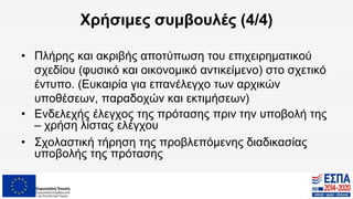 Χρήσιμες συμβουλές (4/4)
• Πλήρης και ακριβής αποτύπωση του επιχειρηματικού
σχεδίου (φυσικό και οικονομικό αντικείμενο) στο σχετικό
έντυπο. (Ευκαιρία για επανέλεγχο των αρχικών
υποθέσεων, παραδοχών και εκτιμήσεων)
• Ενδελεχής έλεγχος της πρότασης πριν την υποβολή της
– χρήση λίστας ελέγχου
• Σχολαστική τήρηση της προβλεπόμενης διαδικασίας
υποβολής της πρότασης
 
