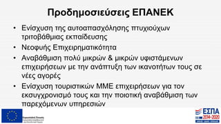 Προδημοσιεύσεις ΕΠΑΝΕΚ
• Ενίσχυση της αυτοαπασχόλησης πτυχιούχων
τριτοβάθμιας εκπαίδευσης
• Νεοφυής Επιχειρηματικότητα
• Αναβάθμιση πολύ μικρών & μικρών υφιστάμενων
επιχειρήσεων με την ανάπτυξη των ικανοτήτων τους σε
νέες αγορές
• Ενίσχυση τουριστικών ΜΜΕ επιχειρήσεων για τον
εκσυγχρονισμό τους και την ποιοτική αναβάθμιση των
παρεχόμενων υπηρεσιών
 