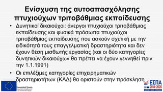 Ενίσχυση της αυτοαπασχόλησης
πτυχιούχων τριτοβάθμιας εκπαίδευσης
• Δυνητικοί δικαιούχοι: άνεργοι πτυχιούχοι τριτοβάθμιας
εκπαίδευσης και φυσικά πρόσωπα πτυχιούχοι
τριτοβάθμιας εκπαίδευσης που ασκούν σχετική με την
ειδικότητά τους επαγγελματική δραστηριότητα και δεν
έχουν θέση μισθωτής εργασίας (και οι δύο κατηγορίες
δυνητικών δικαιούχων θα πρέπει να έχουν γεννηθεί πριν
την 1.1.1991)
• Οι επιλέξιμες κατηγορίες επιχειρηματικών
δραστηριοτήτων (ΚΑΔ) θα οριστούν στην πρόσκληση
 