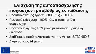 Ενίσχυση της αυτοαπασχόλησης
πτυχιούχων τριτοβάθμιας εκπαίδευσης
• Προϋπολογισμός έργων: 5.000 έως 25.000 €
• Ποσοστό ενίσχυσης: 100% (δεν απαιτείται ίδια
συμμετοχή)
• Προκαταβολή: έως 40% μόνο με ισόποση εγγυητική
επιστολή
• Διαθέσιμος προϋπολογισμός για την Αττική: 2.730.000 €
• Διάρκεια: έως 24 μήνες
 