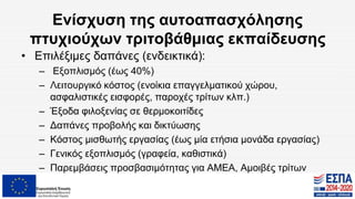 Ενίσχυση της αυτοαπασχόλησης
πτυχιούχων τριτοβάθμιας εκπαίδευσης
• Επιλέξιμες δαπάνες (ενδεικτικά):
– Εξοπλισμός (έως 40%)
– Λειτουργικό κόστος (ενοίκια επαγγελματικού χώρου,
ασφαλιστικές εισφορές, παροχές τρίτων κλπ.)
– Έξοδα φιλοξενίας σε θερμοκοιτίδες
– Δαπάνες προβολής και δικτύωσης
– Κόστος μισθωτής εργασίας (έως μία ετήσια μονάδα εργασίας)
– Γενικός εξοπλισμός (γραφεία, καθιστικά)
– Παρεμβάσεις προσβασιμότητας για ΑΜΕΑ, Αμοιβές τρίτων
 