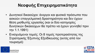 Νεοφυής Επιχειρηματικότητα
• Δυνητικοί δικαιούχοι: άνεργοι και φυσικά πρόσωπα που
ασκούν επαγγελματική δραστηριότητα και δεν έχουν
θέση μισθωτής εργασίας (και οι δύο κατηγορίες
δυνητικών δικαιούχων θα πρέπει να έχουν γεννηθεί πριν
την 1.1.1991)
• Ενισχυόμενοι τομείς: Οι 8 τομείς προτεραιότητας της
Στρατηγικής Έξυπνης Εξειδίκευσης (εκτός από τον
τουρισμό)
 