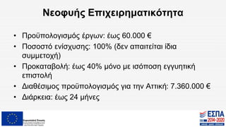 Νεοφυής Επιχειρηματικότητα
• Προϋπολογισμός έργων: έως 60.000 €
• Ποσοστό ενίσχυσης: 100% (δεν απαιτείται ίδια
συμμετοχή)
• Προκαταβολή: έως 40% μόνο με ισόποση εγγυητική
επιστολή
• Διαθέσιμος προϋπολογισμός για την Αττική: 7.360.000 €
• Διάρκεια: έως 24 μήνες
 