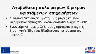 Αναβάθμιση πολύ μικρών & μικρών
υφιστάμενων επιχειρήσεων
• Δυνητικοί δικαιούχοι: υφιστάμενες μικρές και πολύ
μικρές επιχειρήσεις που έχουν συσταθεί έως 31/12/2013
• Ενισχυόμενοι τομείς: Οι 8 τομείς προτεραιότητας της
Στρατηγικής Έξυπνης Εξειδίκευσης (εκτός από τον
τουρισμό)
 