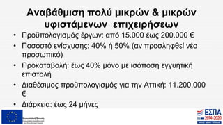 Αναβάθμιση πολύ μικρών & μικρών
υφιστάμενων επιχειρήσεων
• Προϋπολογισμός έργων: από 15.000 έως 200.000 €
• Ποσοστό ενίσχυσης: 40% ή 50% (αν προσληφθεί νέο
προσωπικό)
• Προκαταβολή: έως 40% μόνο με ισόποση εγγυητική
επιστολή
• Διαθέσιμος προϋπολογισμός για την Αττική: 11.200.000
€
• Διάρκεια: έως 24 μήνες
 