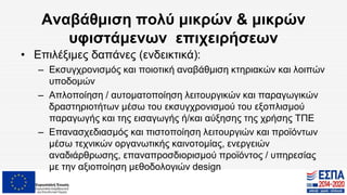 Αναβάθμιση πολύ μικρών & μικρών
υφιστάμενων επιχειρήσεων
• Επιλέξιμες δαπάνες (ενδεικτικά):
– Εκσυγχρονισμός και ποιοτική αναβάθμιση κτηριακών και λοιπών
υποδομών
– Απλοποίηση / αυτοματοποίηση λειτουργικών και παραγωγικών
δραστηριοτήτων μέσω του εκσυγχρονισμού του εξοπλισμού
παραγωγής και της εισαγωγής ή/και αύξησης της χρήσης ΤΠΕ
– Επανασχεδιασμός και πιστοποίηση λειτουργιών και προϊόντων
μέσω τεχνικών οργανωτικής καινοτομίας, ενεργειών
αναδιάρθρωσης, επαναπροσδιορισμού προϊόντος / υπηρεσίας
με την αξιοποίηση μεθοδολογιών design
 