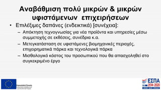 Αναβάθμιση πολύ μικρών & μικρών
υφιστάμενων επιχειρήσεων
• Επιλέξιμες δαπάνες (ενδεικτικά) [συνέχεια]:
– Απόκτηση τεχνογνωσίας για νέα προϊόντα και υπηρεσίες μέσω
συμμετοχής σε εκθέσεις, συνέδρια κ.α.
– Μετεγκατάσταση σε υφιστάμενες βιομηχανικές περιοχές,
επιχειρηματικά πάρκα και τεχνολογικά πάρκα
– Μισθολογικό κόστος του προσωπικού που θα απασχοληθεί στο
συγκεκριμένο έργο
 