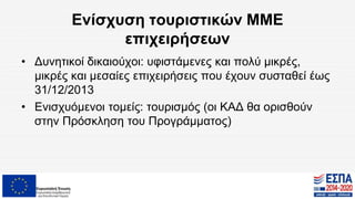 Ενίσχυση τουριστικών ΜΜΕ
επιχειρήσεων
• Δυνητικοί δικαιούχοι: υφιστάμενες και πολύ μικρές,
μικρές και μεσαίες επιχειρήσεις που έχουν συσταθεί έως
31/12/2013
• Ενισχυόμενοι τομείς: τουρισμός (οι ΚΑΔ θα ορισθούν
στην Πρόσκληση του Προγράμματος)
 