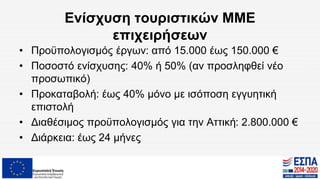 Ενίσχυση τουριστικών ΜΜΕ
επιχειρήσεων
• Προϋπολογισμός έργων: από 15.000 έως 150.000 €
• Ποσοστό ενίσχυσης: 40% ή 50% (αν προσληφθεί νέο
προσωπικό)
• Προκαταβολή: έως 40% μόνο με ισόποση εγγυητική
επιστολή
• Διαθέσιμος προϋπολογισμός για την Αττική: 2.800.000 €
• Διάρκεια: έως 24 μήνες
 