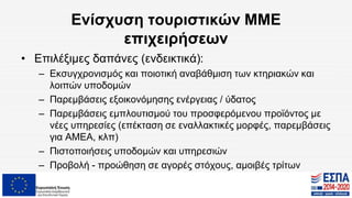 Ενίσχυση τουριστικών ΜΜΕ
επιχειρήσεων
• Επιλέξιμες δαπάνες (ενδεικτικά):
– Εκσυγχρονισμός και ποιοτική αναβάθμιση των κτηριακών και
λοιπών υποδομών
– Παρεμβάσεις εξοικονόμησης ενέργειας / ύδατος
– Παρεμβάσεις εμπλουτισμού του προσφερόμενου προϊόντος με
νέες υπηρεσίες (επέκταση σε εναλλακτικές μορφές, παρεμβάσεις
για ΑΜΕΑ, κλπ)
– Πιστοποιήσεις υποδομών και υπηρεσιών
– Προβολή - προώθηση σε αγορές στόχους, αμοιβές τρίτων
 