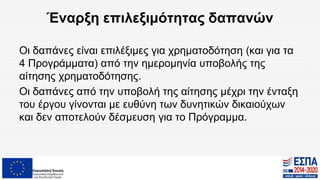 Έναρξη επιλεξιμότητας δαπανών
Οι δαπάνες είναι επιλέξιμες για χρηματοδότηση (και για τα
4 Προγράμματα) από την ημερομηνία υποβολής της
αίτησης χρηματοδότησης.
Οι δαπάνες από την υποβολή της αίτησης μέχρι την ένταξη
του έργου γίνονται με ευθύνη των δυνητικών δικαιούχων
και δεν αποτελούν δέσμευση για το Πρόγραμμα.
 