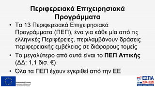 Περιφερειακά Επιχειρησιακά
Προγράμματα
• Τα 13 Περιφερειακά Επιχειρησιακά
Προγράμματα (ΠΕΠ), ένα για κάθε μία από τις
ελληνικές Περιφέρειες, περιλαμβάνουν δράσεις
περιφερειακής εμβέλειας σε διάφορους τομείς
• Το μεγαλύτερο από αυτά είναι το ΠΕΠ Αττικής
(ΔΔ: 1,1 δισ. €)
• Όλα τα ΠΕΠ έχουν εγκριθεί από την ΕΕ
 