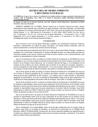 10 (Primera Sección) DIARIO OFICIAL Lunes 23 de noviembre de 2015
SECRETARIA DE MEDIO AMBIENTE
Y RECURSOS NATURALES
ACUERDO por el que se da a conocer el resultado de los estudios técnicos de aguas nacionales subterráneas del
Acuífero Valle de Huimilpan, clave 2208, en el Estado de Querétaro, Región Hidrológico-Administrativa
Lerma-Santiago-Pacífico.
Al margen un sello con el Escudo Nacional, que dice: Estados Unidos Mexicanos.- Secretaría de Medio
Ambiente y Recursos Naturales.
ROBERTO RAMÍREZ DE LA PARRA, Director General de la Comisión Nacional del Agua, Órgano
Administrativo Desconcentrado de la Secretaría de Medio Ambiente y Recursos Naturales, de conformidad
con lo dispuesto en el artículo 32 Bis fracciones III, XXIII, XXIV y XLII de la Ley Orgánica de la Administración
Pública Federal; 1, 2, 4, 7 BIS fracción IV, 9 fracciones I, VI, XVII, XXXV, XXXVI, XXXVII, XLI, XLV, XLVI y
LIV, 12 fracciones I, VIII, XI y XII, y 38 de la Ley de Aguas Nacionales; 1, 14 fracciones I y XV, y 73 del
Reglamento de la Ley de Aguas Nacionales y 1, 8 primer párrafo, y 13 fracciones II, XI, XXVII y XXX
del Reglamento Interior de la Comisión Nacional del Agua, y
CONSIDERANDO
Que el artículo 4 de la Ley de Aguas Nacionales, establece que corresponde al Ejecutivo Federal la
autoridad y administración en materia de aguas nacionales y sus bienes públicos inherentes, quien las
ejercerá directamente o a través de la Comisión Nacional del Agua;
Que el Plan Nacional de Desarrollo 2013-2018, en la meta 4, denominada “México Próspero”, establece la
estrategia 4.4.2, encaminada a implementar un manejo sustentable del agua, que haga posible que todos los
mexicanos accedan a ese recurso, teniendo como línea de acción ordenar su uso y aprovechamiento, para
propiciar la sustentabilidad sin limitar el desarrollo;
Que el 5 de diciembre de 2001, se publicó en el Diario Oficial de la Federación el “ACUERDO por el que
se establece y da a conocer al público en general la denominación única de los acuíferos reconocidos en el
territorio de los Estados Unidos Mexicanos, por la Comisión Nacional del Agua, y la homologación de los
nombres de los acuíferos que fueron utilizados para la emisión de los títulos de concesión, asignación o
permisos otorgados por este órgano desconcentrado”, en el cual al acuífero objeto de este Estudio Técnico,
se le asignó el nombre oficial de Valle de Huimilpan, clave 2208, en el Estado de Querétaro;
Que el 28 de agosto de 2009, se publicó en el Diario Oficial de la Federación el “ACUERDO por el que se
da a conocer la ubicación geográfica de 371 acuíferos del territorio nacional, se actualiza la disponibilidad
media anual de agua subterránea de 282 acuíferos, y se modifica, para su mejor precisión, la descripción
geográfica de 202 acuíferos”, en el que se actualizó la disponibilidad media anual de agua subterránea y se
modificaron los límites geográficos del acuífero Valle de Huimilpan, clave 2208, en el Estado de Querétaro;
Que el 20 de diciembre de 2013, se publicó en el Diario Oficial de la Federación el “ACUERDO por el que
se actualiza la disponibilidad media anual de agua subterránea de los 653 acuíferos de los Estados Unidos
Mexicanos, mismos que forman parte de las regiones hidrológico-administrativas que se indican”, en el que se
actualizó la disponibilidad media anual de agua subterránea en el acuífero Valle de Huimilpan, clave 2208,
obteniéndose un déficit de 0.505772 millones de metros cúbicos anuales, con fecha de corte en el Registro
Público de Derechos de Agua al 31 de marzo de 2013;
Que el 20 de abril de 2015, se publicó en el Diario Oficial de la Federación el “ACUERDO por el que se
actualiza la disponibilidad media anual de agua subterránea de los 653 acuíferos de los Estados Unidos
Mexicanos, mismos que forman parte de las regiones hidrológico-administrativas que se indican”, en el que se
actualizó la disponibilidad media anual de agua subterránea en el acuífero Valle de Huimilpan, clave 2208,
obteniéndose un déficit de 0.533800 millones de metros cúbicos anuales, con fecha de corte en el Registro
Público de Derechos de Agua al 30 de junio de 2014;
Que la actualización de la disponibilidad media anual del agua subterránea para el acuífero Valle de
Huimilpan, clave 2208, en el Estado de Querétaro, se determinó de conformidad con la “NORMA Oficial
Mexicana, NOM-011-CONAGUA-2000, Conservación del recurso agua-Que establece las especificaciones y
el método para determinar la disponibilidad media anual de las aguas nacionales”, publicada el 17 de abril de
2002 en el Diario Oficial de la Federación;
 