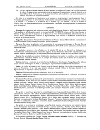 100 (Primera Sección) DIARIO OFICIAL Lunes 23 de noviembre de 2015
11. Una vez que se apruebe el presente Acuerdo, se dará por iniciado el Proceso Electoral Extraordinario
de mérito. En este sentido, es necesario ordenar la publicación expedita del presente Acuerdo en el
Diario Oficial de la Federación, a fin de dotar de certeza a la ciudadanía y a los diversos actores
políticos, así como a las propias autoridades.
En virtud de lo señalado y con fundamento en lo previsto en los artículos 41, párrafo segundo, Base V,
Apartado A, párrafo primero de la Constitución Política de los Estados Unidos Mexicanos; 2, numeral 1, inciso
b); 5, numeral 1; 23, numeral 1, 24, numeral 1, 29; 30, numeral 1 y 2; 31, numeral 1; 34; 35; 44, numeral 1,
inciso jj), de la Ley General de Instituciones y Procedimientos Electorales, el Consejo General ha determinado
emitir el siguiente:
ACUERDO
Primero.- En acatamiento a la sentencia emitida por la Sala Regional Monterrey del Tribunal Electoral del
Poder Judicial de la Federación, recaída en el expediente SM-JIN-35/2015, así como el Decreto emitido por la
Cámara de Diputados del H. Congreso de la Unión, se da inicio al Proceso Electoral Extraordinario que se
convoca en el Distrito Electoral Federal 1 en Aguascalientes, cuya Jornada ha de llevarse a cabo el 6 de
diciembre de diciembre próximo.
Segundo.- Se aprueba el Plan y Calendario Integral del Proceso Electoral Extraordinario a celebrarse en
el Distrito Electoral Federal 1 en Aguascalientes, anexa al presente.
Tercero.- Se ordena la aplicación, en lo conducente, de los Acuerdos emitidos por el Consejo General
para la preparación y desarrollo del Proceso Electoral Ordinario 2014-2015, con las precisiones previstas en el
presente Acuerdo.
En particular, conforme a lo señalado por el artículo 236 de la Ley General de Instituciones y
Procedimientos Electorales tendrán validez los registros de las Plataformas Electorales presentadas por los
Partidos Políticos Nacionales para las elecciones ordinarias celebradas el siete de junio de dos mil quince.
Cuarto.- Se aprueba la convocatoria dirigida a los ciudadanos interesados en postularse como candidatos
independientes a Diputado Federal por el principio de mayoría relativa en el Distrito 01 del estado de
Aguascalientes, anexa al presente.
Quinto.- La forma y contenido de la Lista Nominal de Electores Definitiva con Fotografía que fue utilizada
para la elección del 7 de junio de 2015, se aplicará para el presente Proceso Electoral Extraordinario.
Sexto.- Se ratifica la integración del Consejo Local del Instituto Nacional Electoral en Aguascalientes, así
como su Presidente. A su vez, este órgano colegiado deberá ratificar al Consejo Distrital 01 en
Aguascalientes, en la primera sesión que celebre.
Séptimo.- El presente Acuerdo entrará en vigor el día de su aprobación.
Octavo.- Publíquese de inmediato el presente Acuerdo en el Diario Oficial de la Federación, así como en
la página de internet del Instituto.
El presente Acuerdo fue aprobado en lo general en sesión extraordinaria del Consejo General celebrada el
30 de septiembre de dos mil quince, por votación unánime de los Consejeros Electorales, Licenciado Enrique
Andrade González, Maestro Marco Antonio Baños Martínez, Maestra Adriana Margarita Favela Herrera,
Maestra Beatriz Eugenia Galindo Centeno, Doctor Ciro Murayama Rendón, Doctor Benito Nacif Hernández,
Doctor José Roberto Ruiz Saldaña, Licenciada Alejandra Pamela San Martín Ríos y Valles, Maestro Arturo
Sánchez Gutiérrez, Licenciado Javier Santiago Castillo y del Consejero Presidente, Doctor Lorenzo Córdova
Vianello.
Se aprobó en lo particular garantizar la paridad de género en la postulación de candidatos de la elección
extraordinaria, por nueve votos a favor de los Consejeros Electorales, Licenciado Enrique Andrade González,
Maestro Marco Antonio Baños Martínez, Maestra Adriana Margarita Favela Herrera, Maestra Beatriz Eugenia
Galindo Centeno, Doctor Ciro Murayama Rendón, Doctor Benito Nacif Hernández, Maestro Arturo Sánchez
Gutiérrez, Licenciado Javier Santiago Castillo y del Consejero Presidente, Doctor Lorenzo Córdova Vianello, y
dos votos en contra de los Consejeros Electorales, Doctor José Roberto Ruiz Saldaña y Licenciada Alejandra
Pamela San Martín Ríos y Valles.
Se aprobó en lo particular el periodo para campañas de la elección extraordinaria, por votación unánime
de los Consejeros Electorales, Licenciado Enrique Andrade González, Maestro Marco Antonio Baños
Martínez, Maestra Adriana Margarita Favela Herrera, Maestra Beatriz Eugenia Galindo Centeno, Doctor Ciro
Murayama Rendón, Doctor Benito Nacif Hernández, Doctor José Roberto Ruiz Saldaña, Licenciada Alejandra
Pamela San Martín Ríos y Valles, Maestro Arturo Sánchez Gutiérrez, Licenciado Javier Santiago Castillo y del
Consejero Presidente, Doctor Lorenzo Córdova Vianello.
El Consejero Presidente del Consejo General, Lorenzo Córdova Vianello.- Rúbrica.- El Secretario del
Consejo General, Edmundo Jacobo Molina.- Rúbrica.
 