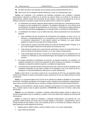 106 (Primera Sección) DIARIO OFICIAL Lunes 23 de noviembre de 2015
VII. No haber sido electo como Diputado (a) en el pasado proceso electoral federal de 2012; y
VIII. Estar inscrito (a) en el Registro Federal de Electores y contar con credencial para votar.
Tercera. Las ciudadanas y los ciudadanos que pretendan postularse como candidata o candidato
independiente a Diputado (a) Federal por el principio de mayoría relativa en el distrito 01 del estado de
Aguascalientes, deberán hacerlo del conocimiento de este Instituto, a partir del día siguiente al en que se
publique la presente convocatoria y hasta el día 8 de octubre de 2015, conforme a lo siguiente:
a) La manifestación de intención respectiva deberá dirigirse al Vocal Ejecutivo y presentarse por escrito,
en original, con firma autógrafa de la ciudadana o el ciudadano interesado (a), en las oficinas de la
Junta Distrital 01 del estado de Aguascalientes, en el Formato 01, disponible en la página electrónica
del Instituto Nacional Electoral www.ine.mx, en el apartado relativo a candidaturas independientes.
b) La manifestación de intención a que se refiere esta base, deberá acompañarse de la documentación
siguiente:
• Copia certificada del Acta Constitutiva de la Asociación Civil integrada, al menos, por la o el
aspirante, su representante legal y la o el encargado (a) de la administración de los recursos de
la candidatura independiente. El acta deberá contener sus Estatutos, los cuales deberán
apegarse al modelo único que apruebe el Consejo General;
• Copia simple de cualquier documento emitido por el Servicio de Administración Tributaria, en el
que conste el Registro Federal de Contribuyentes de la Asociación Civil;
• Copia simple del contrato de la cuenta bancaria aperturada a nombre de la Asociación Civil, en
la que se recibirá el financiamiento privado y, en su caso, público correspondiente;
• Copia simple legible del anverso y reverso de la credencial para votar con fotografía de la o el
ciudadano (a) interesado (a), del representante legal y del encargado de la administración de los
recursos.
c) De resultar procedente la manifestación de intención, se expedirá constancia a la ciudadana o el
ciudadano interesado (a). A partir de la expedición de dicha constancia, la ciudadana o el ciudadano
interesado (a) adquiere la calidad de aspirante a candidato (a) independiente.
d) Las constancias de aspirante deberán emitirse para todos (as) y cada uno (a) de las ciudadanos y los
ciudadanos interesados (as) que hayan cumplido con los requisitos, el día 10 de octubre de 2015 y
entregarse en el domicilio señalado por éstos para oír y recibir notificaciones.
Cuarta. A partir del día 11 de octubre y hasta el día 1 de noviembre de 2015, las y los aspirantes podrán
realizar actos tendentes a recabar el porcentaje de apoyo requerido por la Ley, por medios diversos a la radio
y la televisión.
Quinta. La o el aspirante deberá reunir la firma de la cantidad de ciudadanos señalada en el documento
denominado “cantidades equivalentes al porcentaje de apoyo ciudadano para candidaturas independientes”,
mismo que se encuentra disponible para su consulta en la página electrónica del Instituto Nacional Electoral.
Sexta. Los actos tendentes a recabar el apoyo ciudadano se financiarán con recursos privados de origen
lícito, y estarán sujetos al tope de gastos equivalente a $112,037.36 (ciento doce mil treinta y siete pesos
36/100 M.N.)
Séptima. Las y los aspirantes a candidata o candidato independiente deberán solicitar el registro de la
fórmula correspondiente, esto es, propietario y suplente, misma que deberá estar integrada por personas del
mismo género.
Octava. La solicitud de registro de candidatas o candidatos independientes, que presenten las y los
aspirantes, deberá exhibirse por escrito ante el Consejo Distrital 01 del estado o, supletoriamente, ante el
Consejo General de este Instituto, el día 4 de noviembre de 2015, en el Formato 02 y deberán contener los
datos siguientes de cada integrante de la fórmula:
• Apellido paterno, apellido materno, nombre completo y firma o, en su caso, huella dactilar;
• Lugar y fecha de nacimiento;
 