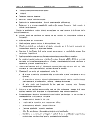 Lunes 23 de noviembre de 2015 DIARIO OFICIAL (Primera Sección) 107
• Domicilio y tiempo de residencia en el mismo;
• Ocupación;
• Clave de la credencial para votar;
• Cargo para el que se pretendan postular;
• Designación del representante legal y domicilio para oír y recibir notificaciones;
• Designación de la persona encargada del manejo de los recursos financieros y de la rendición de
informes correspondientes.
Además, las solicitudes de registro, deberán acompañarse, por cada integrante de la fórmula, de los
documentos siguientes:
a) Formato en el que manifiesten su voluntad de ser candidato (a) independiente conforme al
Formato 03;
b) Copia legible del acta de nacimiento;
c) Copia legible del anverso y reverso de la credencial para votar;
d) Plataforma electoral que contenga las principales propuestas que la fórmula de candidatos (as)
independientes sostendrá en la campaña electoral;
e) Los datos de identificación de la cuenta bancaria aperturada para el manejo de los recursos de la
candidatura independiente;
f) Los informes de ingresos y egresos de los actos tendentes a obtener el apoyo ciudadano;
g) La cédula de respaldo que contenga el nombre, firma, clave de elector u OCR o CIC de la credencial
para votar con fotografía vigente de cada uno (a) de las y los ciudadanos (as) que le manifiestan su
apoyo en el porcentaje señalado por la Ley;
h) Copia simple legible del anverso y reverso de la credencial para votar vigente de todos (as) y cada
uno (a) de las y los ciudadanos (as) que suscriben la cédula de respaldo;
i) Manifestación por escrito, bajo protesta de decir verdad de:
• No aceptar recursos de procedencia ilícita para campañas y actos para obtener el apoyo
ciudadano;
• No ser presidente del comité ejecutivo nacional, estatal, municipal, dirigente, militante, afiliado o
su equivalente, de un partido político, conforme a lo establecido en la Ley;
• No tener ningún otro impedimento de tipo legal para contender como Candidato
Independiente.(Formato 04)
j) Escrito en el que manifieste su conformidad para que todos los ingresos y egresos de la cuenta
bancaria aperturada sean fiscalizados, en cualquier momento por el Instituto (Formato 05);
k) Emblema impreso y en medio digital así como color o colores que distinguen a la o el candidato (a)
independiente, de conformidad con lo siguiente:
• Software utilizado: Ilustrator o Corel Draw.
• Tamaño: Que se circunscriba en un cuadrado de 5 X 5 cm.
• Características de la imagen: Trazada en vectores.
• Tipografía: No editable y convertida a vectores.
• Color: Con guía de color indicando porcentajes y/o pantones utilizados.
• El emblema no podrá incluir ni la fotografía ni la silueta de la o el candidato (a) independiente, y
en ningún caso podrá ser similar al de los partidos políticos nacionales.
 