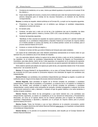 108 (Primera Sección) DIARIO OFICIAL Lunes 23 de noviembre de 2015
l) Constancia de residencia, en su caso, misma que deberá ajustarse a lo previsto en el numeral 16 de
los criterios; y
m) Copia simple legible del anverso y reverso de la credencial para votar del representante legal y de la
persona designada para el manejo de los recursos financieros y la rendición de los informes
correspondientes.
Novena. La cédula de respaldo, deberá exhibirse en el Formato 06, y cumplir con los requisitos siguientes:
a) Presentarse en hoja membretada con el emblema que distingue al candidato independiente,
señalando el nombre del mismo;
b) En tamaño carta;
c) Contener, de todos (as) y cada uno (a) de las y los ciudadanos (as) que le respaldan, los datos
siguientes: apellido paterno, materno y nombre, OCR o CIC o clave de elector y firma autógrafa.
d) Contener las leyendas siguientes:
“Manifiesto mi libre voluntad de respaldar de manera autónoma y pacífica al C. [señalar nombre del
aspirante], en su candidatura independiente a Diputado Federal por el principio de mayoría relativa
en el Distrito [señalar el número del Distrito], de la entidad [señalar nombre de la entidad], para el
proceso electoral federal 2014-2015”.
e) Contener un número de folio por página; y
f) Contener el número de folio que emite el Sistema de Cómputo para cada ciudadano.
Las copias de las credenciales para votar deberán presentarse estrictamente en el mismo orden en que
aparecen las y los ciudadanos (as) en las cédulas de respaldo.
Las y los aspirantes deberán realizar la captura de los datos de todos y cada uno de los ciudadanos que
los respaldan, en el módulo de candidatos independientes del Sistema de Registro de Precandidatos y
Candidatos; para tales efectos, dentro de los 3 días siguientes a la expedición de la constancia de aspirante,
se le entregará un usuario y contraseña, así como una guía de uso para la operación del sistema de cómputo.
Dicho sistema operará para efectos de captura por parte de las y los aspirantes desde el día 14 de octubre
hasta el día 1 de noviembre de 2015.
Décima. El Consejo Distrital 01 de Aguascalientes y, en su caso, el Consejo General, sesionarán el día 6
de noviembre de 2015 para acordar lo conducente respecto a las solicitudes de registro de candidatos (as)
independientes.
Décima Primera. Las candidatas y los candidatos independientes que obtengan su registro, no podrán ser
sustituidos (as) en ninguna de las etapas del proceso electoral extraordinario.
Décima Segunda. Será cancelado el registro de la fórmula completa de candidatas o candidatos
independientes, cuando falte la propietaria o el propietario. La ausencia de la o el suplente no invalidará la
fórmula. Así también, será cancelado el registro de la fórmula completa de candidatos o candidatas
independientes, cuando realicen actos anticipados de campaña, contraten propaganda o cualquier otra forma
de promoción personal en radio y televisión, o rebasen el tope de gastos relativos a los actos tendentes a
recabar el apoyo ciudadano.
Décima Tercera. Para efecto de las prerrogativas a que tienen derecho las y los candidatos (as)
independientes registrados, se estará a lo establecido en la Ley General de Instituciones y Procedimientos
Electorales, así como en el capítulo décimo de los Criterios aplicables para el registro de candidatos y
candidatas independientes a diputadas y diputados por el principio de mayoría relativa para el proceso
electoral federal 2014-2015.
Décima Cuarta. Todos los formatos a que se hace referencia en la presente convocatoria, podrán
obtenerse en la página electrónica del Instituto Nacional Electoral www.ine.mx, en el apartado correspondiente
a Candidaturas Independientes.
Décima Quinta. Lo no previsto en la presente Convocatoria, será resuelto por el Consejo General del
Instituto Nacional Electoral.
_____________________________
 